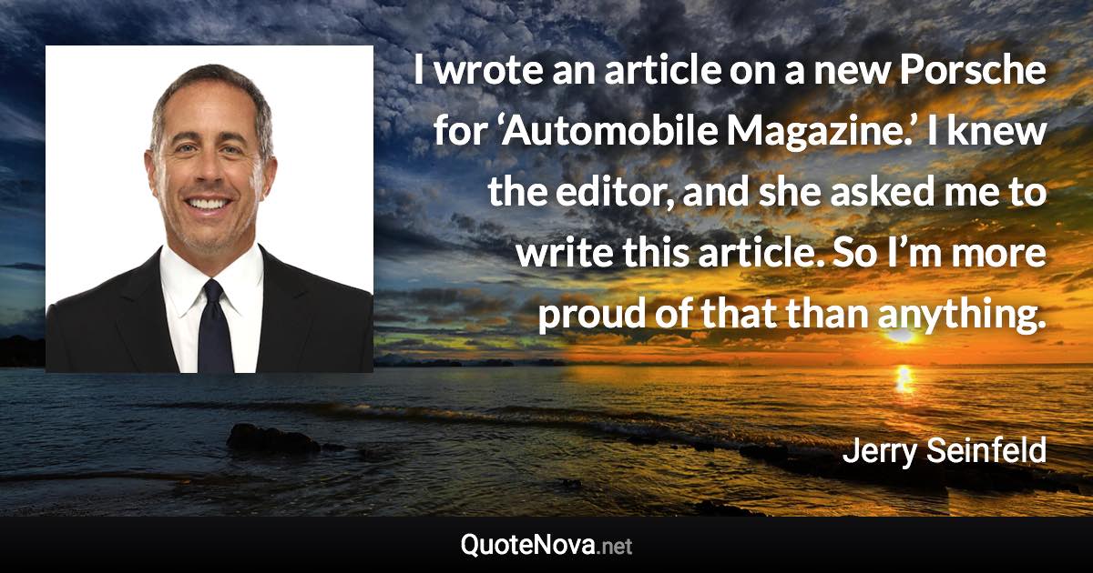 I wrote an article on a new Porsche for ‘Automobile Magazine.’ I knew the editor, and she asked me to write this article. So I’m more proud of that than anything. - Jerry Seinfeld quote