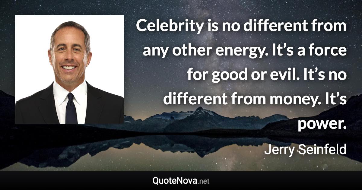 Celebrity is no different from any other energy. It’s a force for good or evil. It’s no different from money. It’s power. - Jerry Seinfeld quote