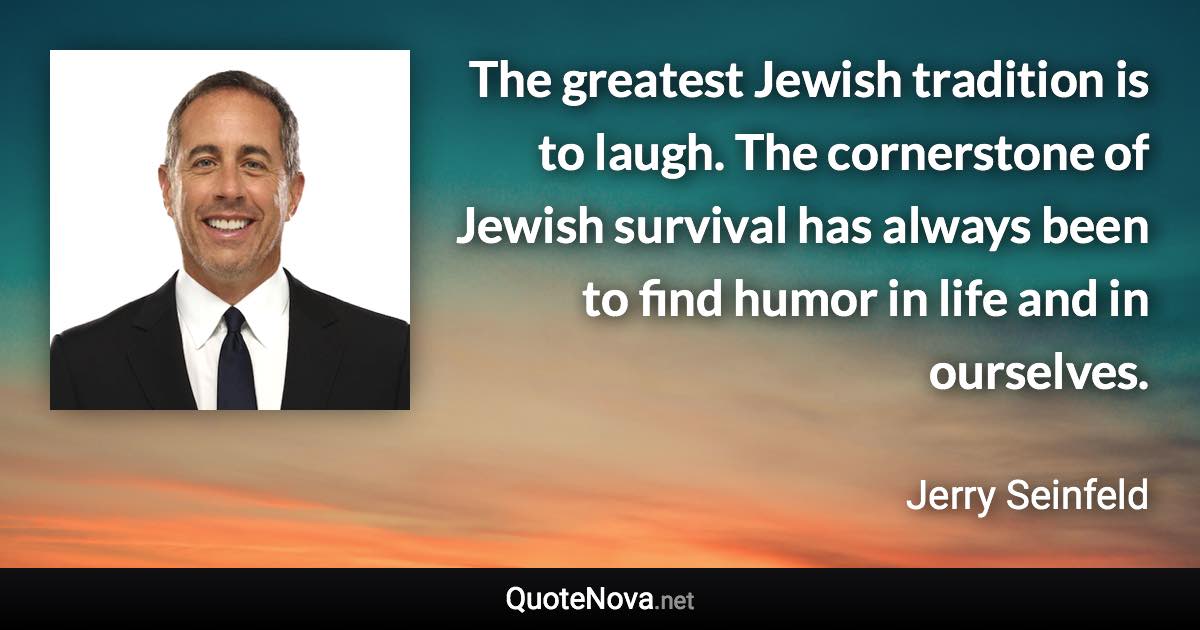 The greatest Jewish tradition is to laugh. The cornerstone of Jewish survival has always been to find humor in life and in ourselves. - Jerry Seinfeld quote