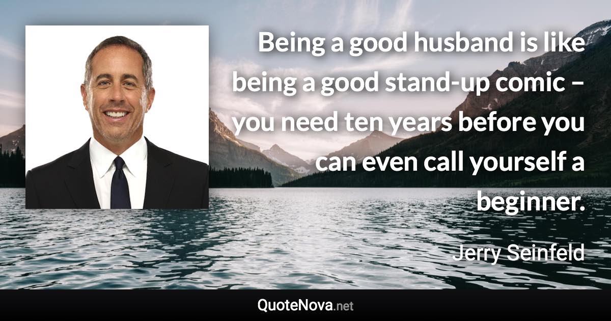 Being a good husband is like being a good stand-up comic – you need ten years before you can even call yourself a beginner. - Jerry Seinfeld quote