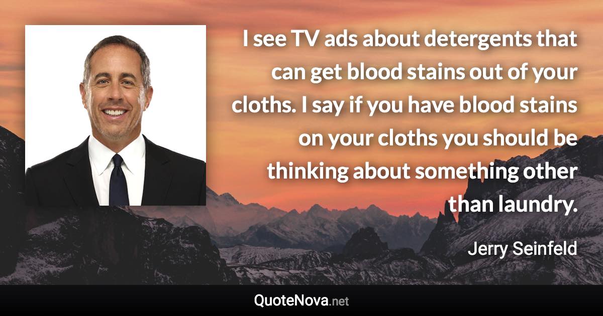 I see TV ads about detergents that can get blood stains out of your cloths. I say if you have blood stains on your cloths you should be thinking about something other than laundry. - Jerry Seinfeld quote