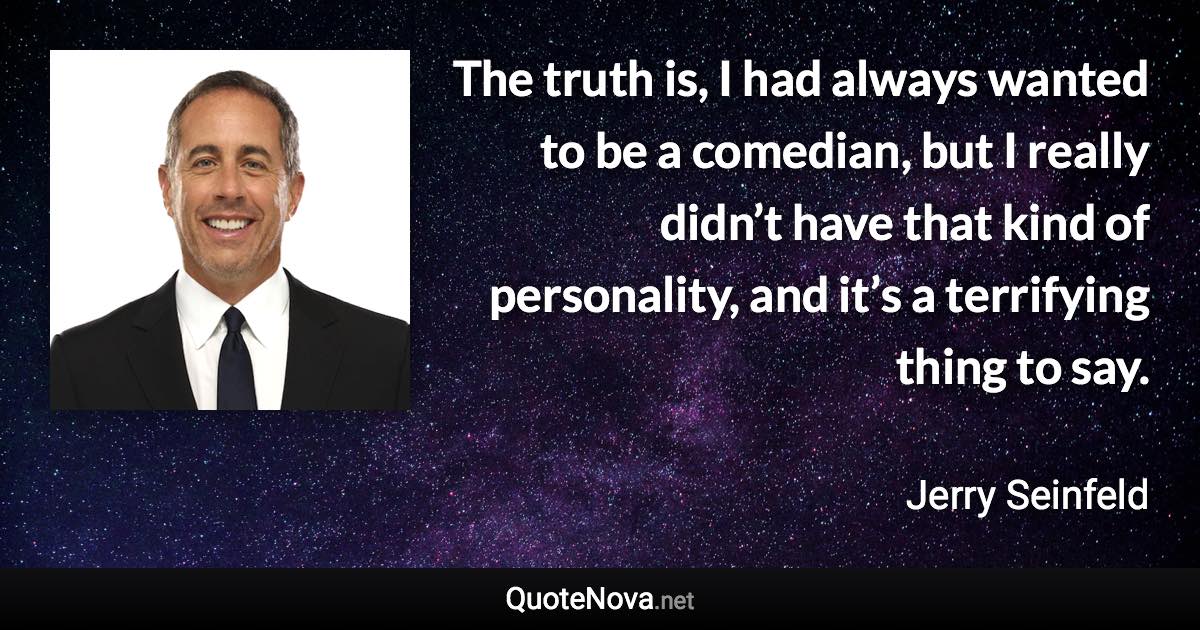 The truth is, I had always wanted to be a comedian, but I really didn’t have that kind of personality, and it’s a terrifying thing to say. - Jerry Seinfeld quote