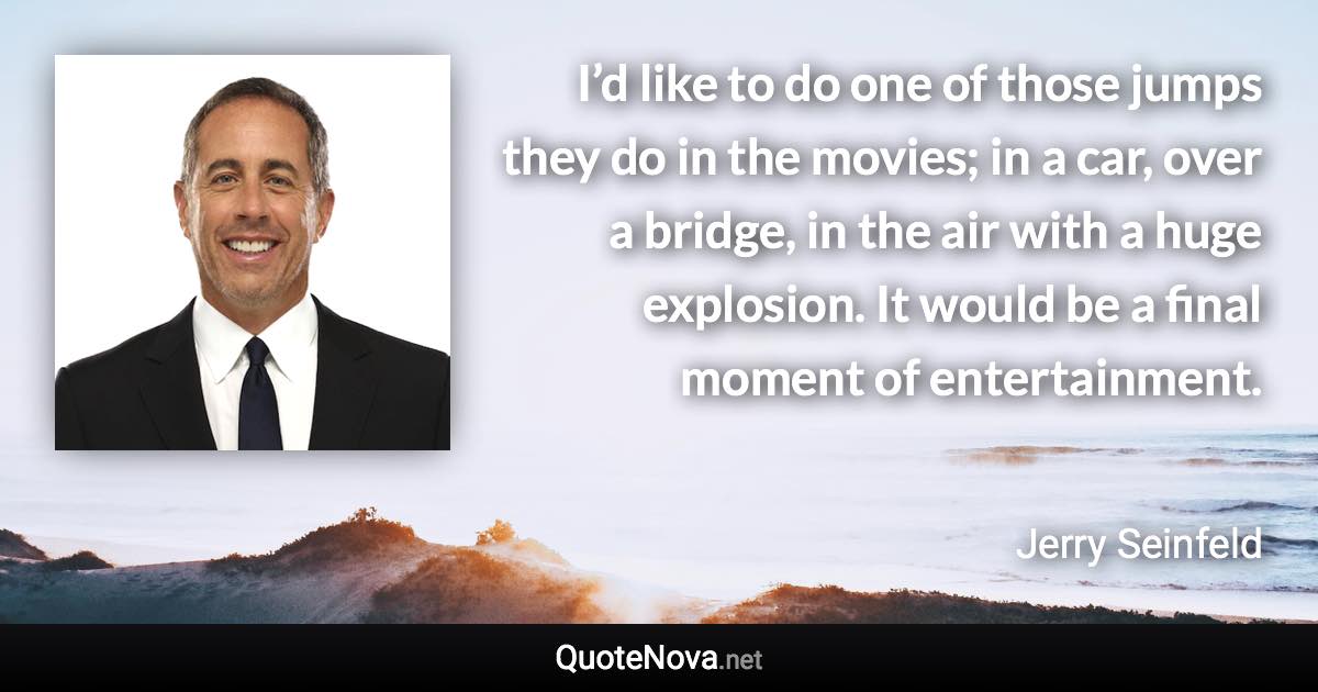 I’d like to do one of those jumps they do in the movies; in a car, over a bridge, in the air with a huge explosion. It would be a final moment of entertainment. - Jerry Seinfeld quote