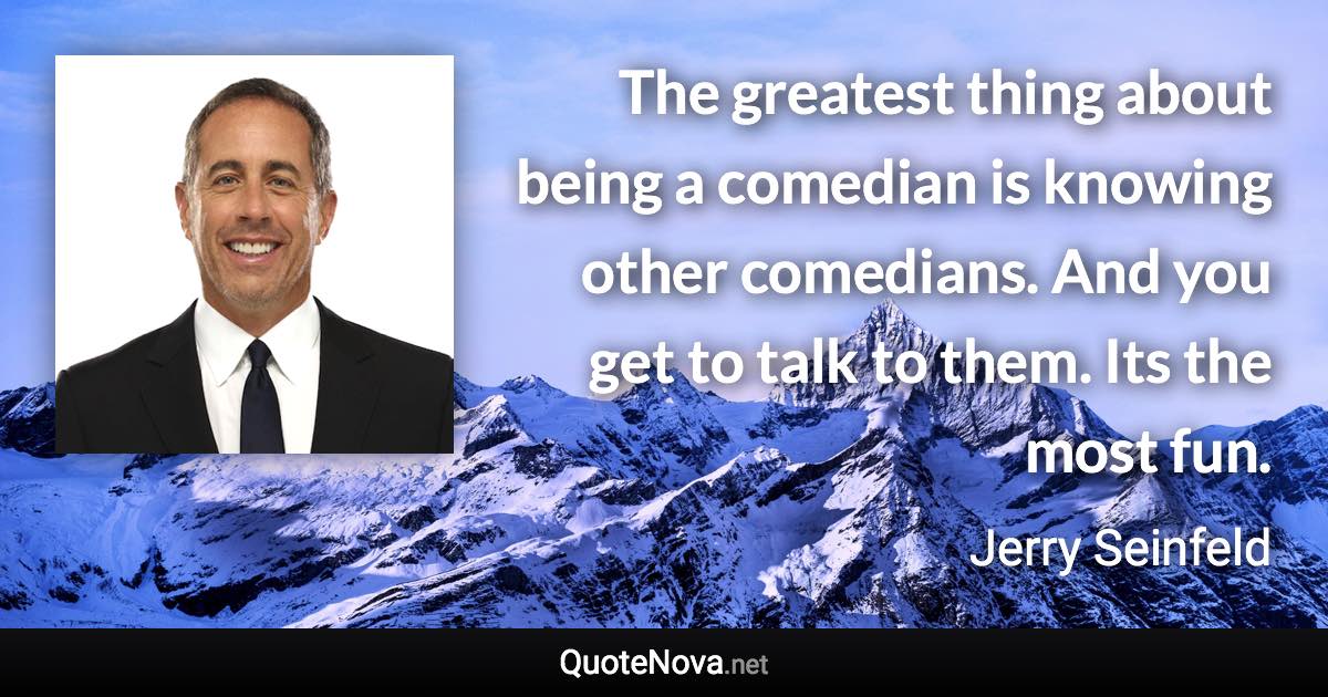 The greatest thing about being a comedian is knowing other comedians. And you get to talk to them. Its the most fun. - Jerry Seinfeld quote