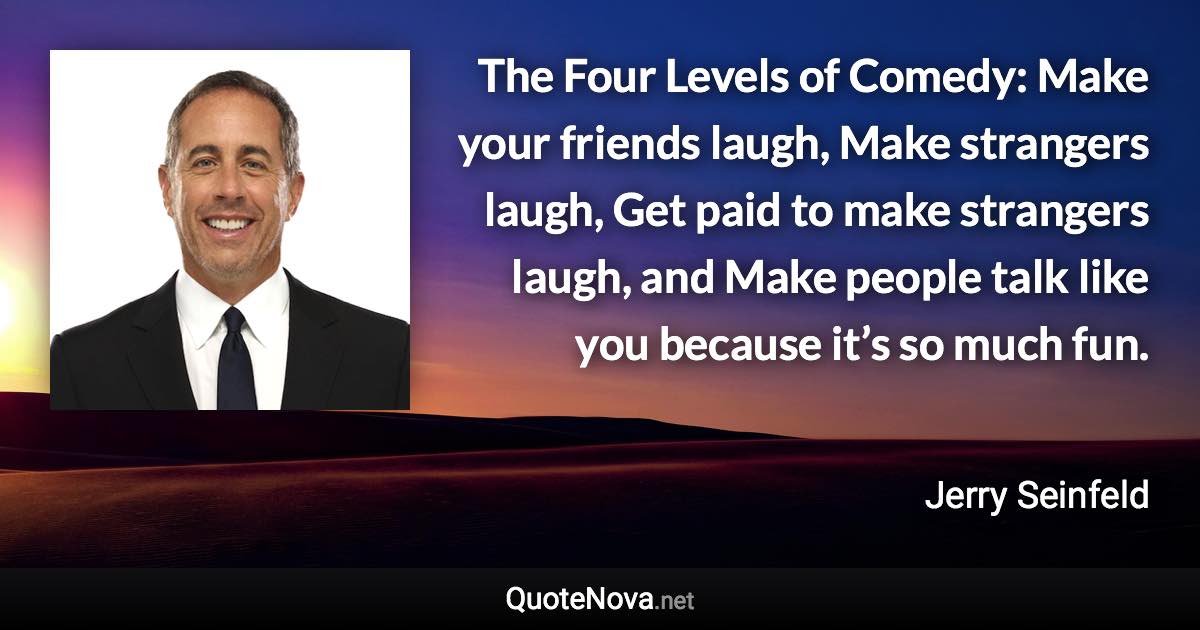 The Four Levels of Comedy: Make your friends laugh, Make strangers laugh, Get paid to make strangers laugh, and Make people talk like you because it’s so much fun. - Jerry Seinfeld quote