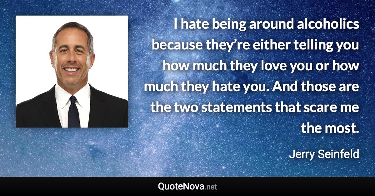 I hate being around alcoholics because they’re either telling you how much they love you or how much they hate you. And those are the two statements that scare me the most. - Jerry Seinfeld quote