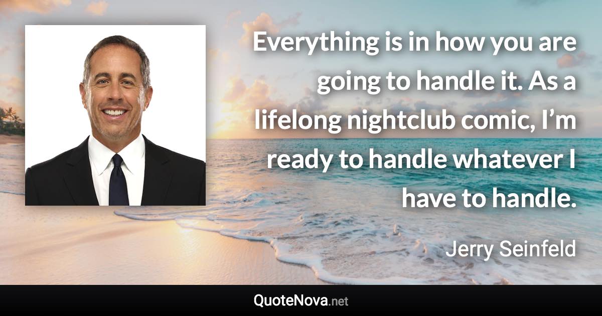 Everything is in how you are going to handle it. As a lifelong nightclub comic, I’m ready to handle whatever I have to handle. - Jerry Seinfeld quote