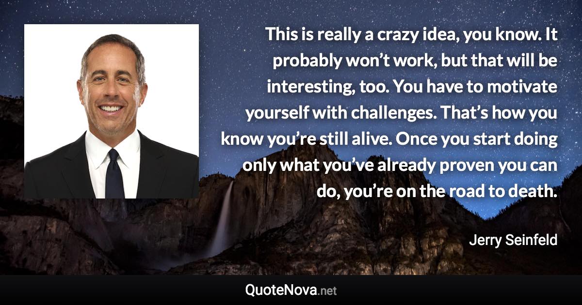 This is really a crazy idea, you know. It probably won’t work, but that will be interesting, too. You have to motivate yourself with challenges. That’s how you know you’re still alive. Once you start doing only what you’ve already proven you can do, you’re on the road to death. - Jerry Seinfeld quote