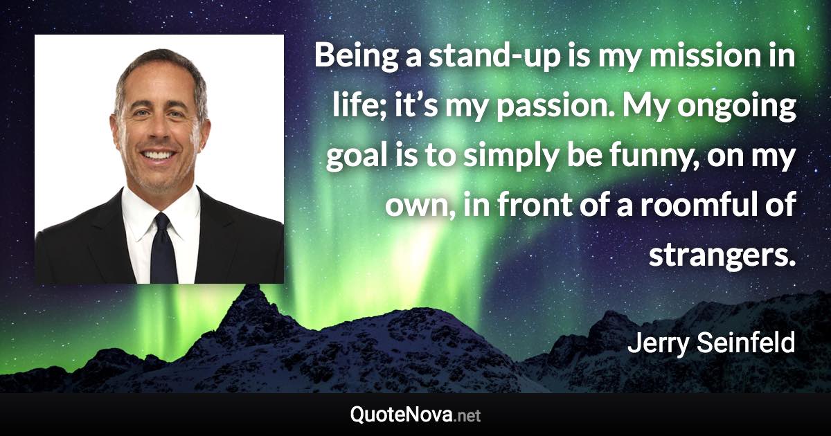 Being a stand-up is my mission in life; it’s my passion. My ongoing goal is to simply be funny, on my own, in front of a roomful of strangers. - Jerry Seinfeld quote