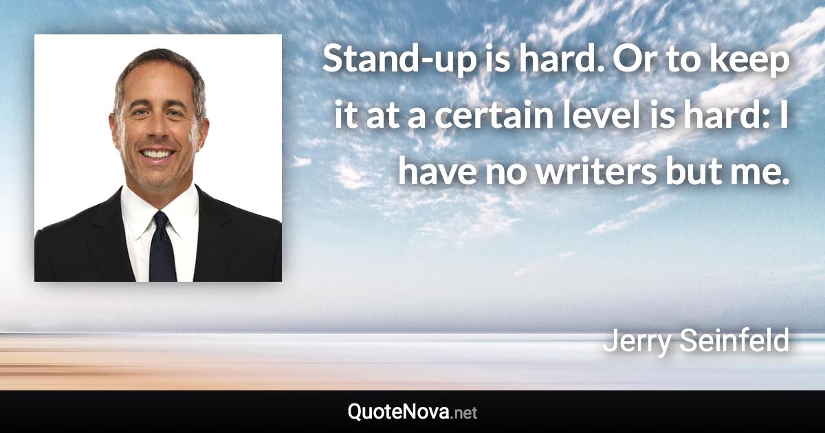 Stand-up is hard. Or to keep it at a certain level is hard: I have no writers but me. - Jerry Seinfeld quote