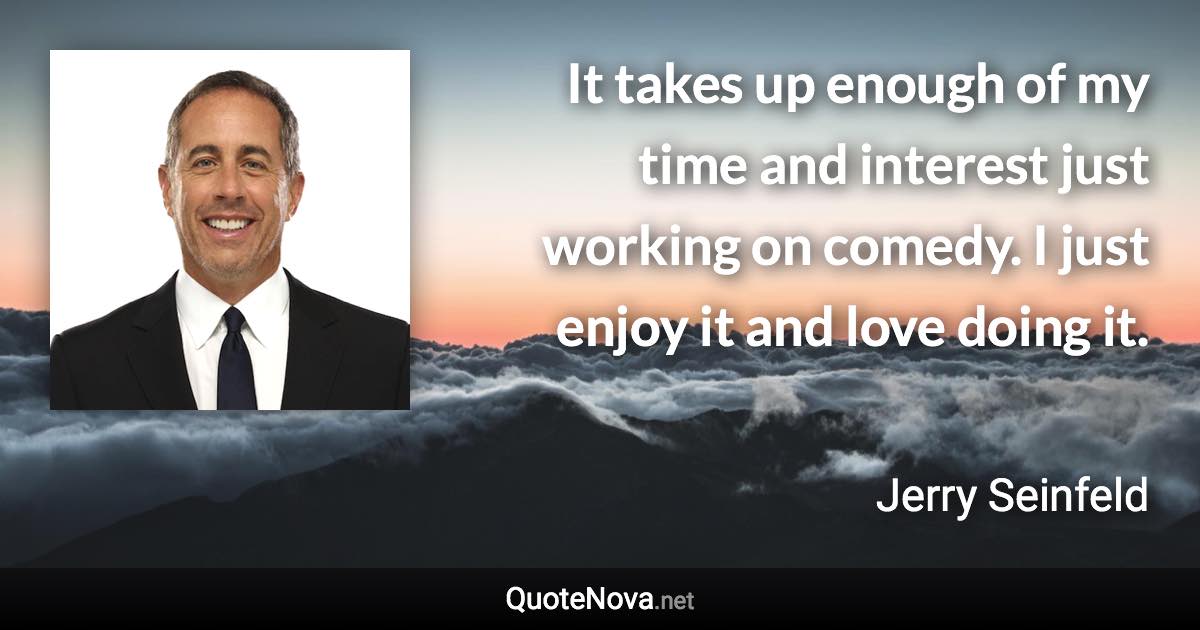 It takes up enough of my time and interest just working on comedy. I just enjoy it and love doing it. - Jerry Seinfeld quote