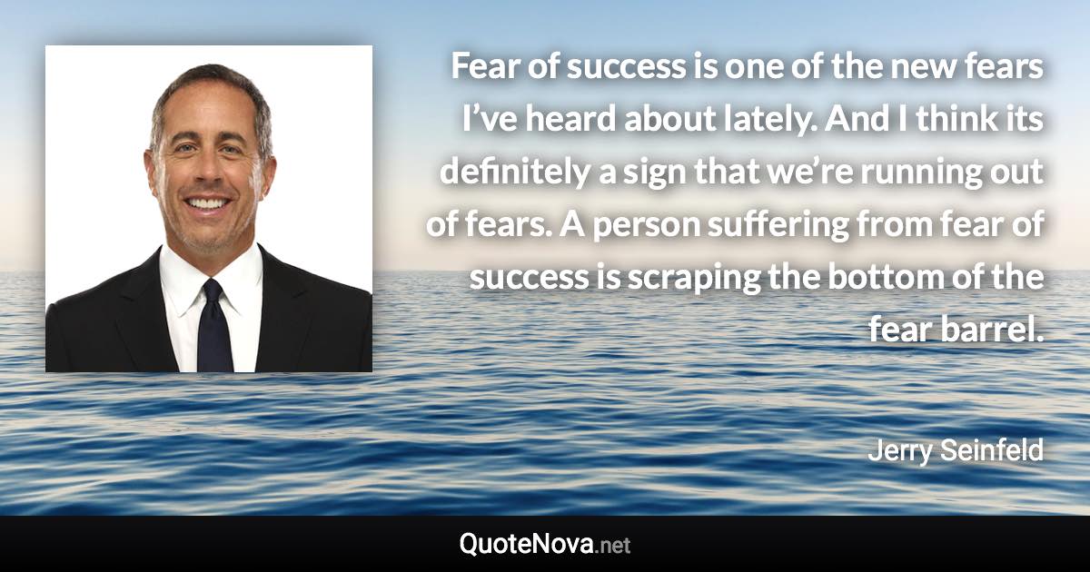 Fear of success is one of the new fears I’ve heard about lately. And I think its definitely a sign that we’re running out of fears. A person suffering from fear of success is scraping the bottom of the fear barrel. - Jerry Seinfeld quote