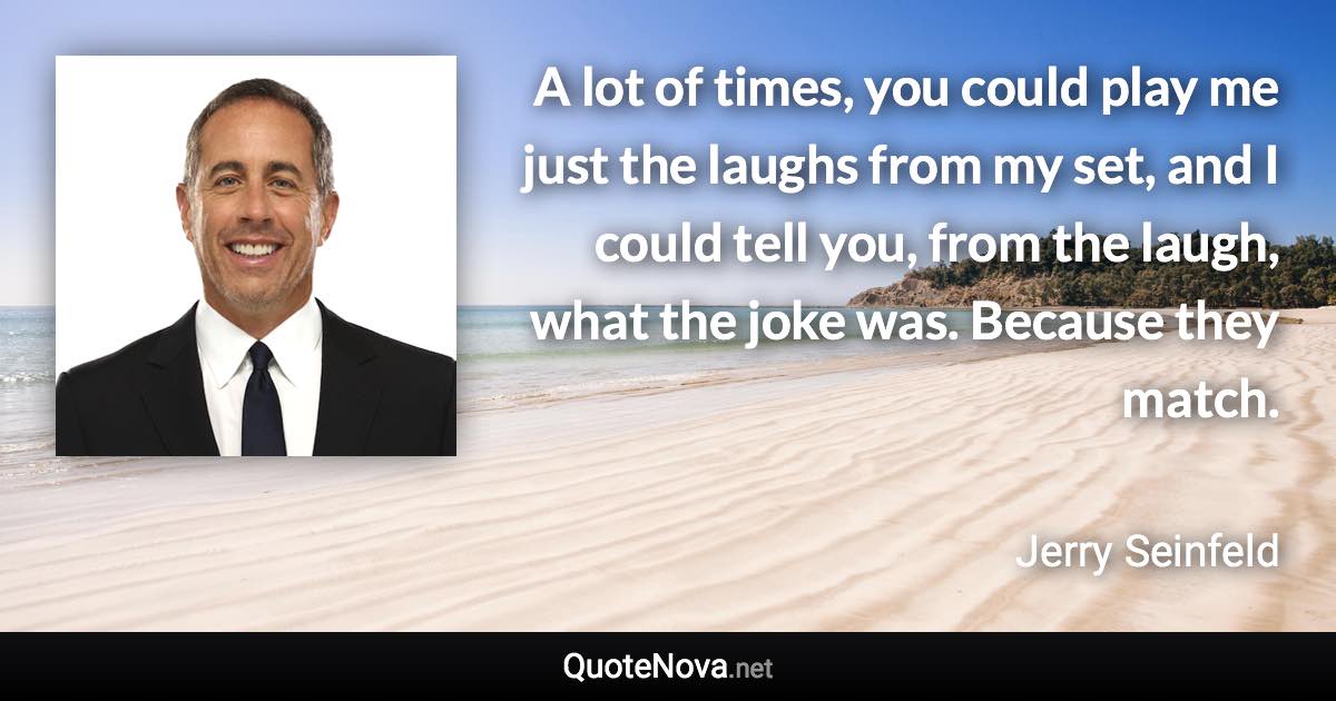 A lot of times, you could play me just the laughs from my set, and I could tell you, from the laugh, what the joke was. Because they match. - Jerry Seinfeld quote