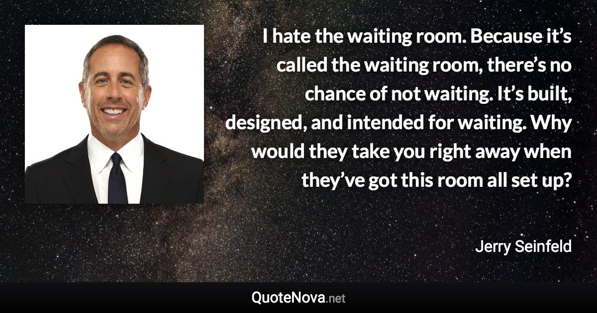 I hate the waiting room. Because it’s called the waiting room, there’s no chance of not waiting. It’s built, designed, and intended for waiting. Why would they take you right away when they’ve got this room all set up? - Jerry Seinfeld quote