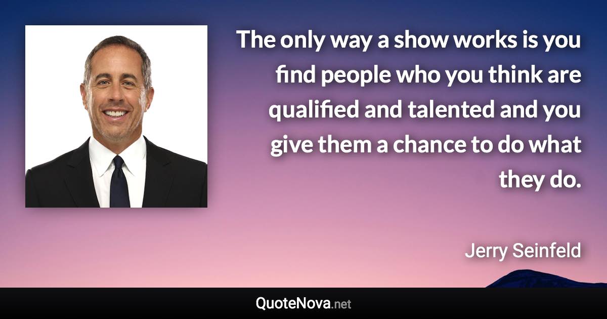 The only way a show works is you find people who you think are qualified and talented and you give them a chance to do what they do. - Jerry Seinfeld quote