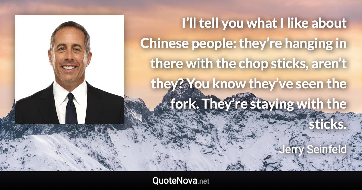 I’ll tell you what I like about Chinese people: they’re hanging in there with the chop sticks, aren’t they? You know they’ve seen the fork. They’re staying with the sticks. - Jerry Seinfeld quote