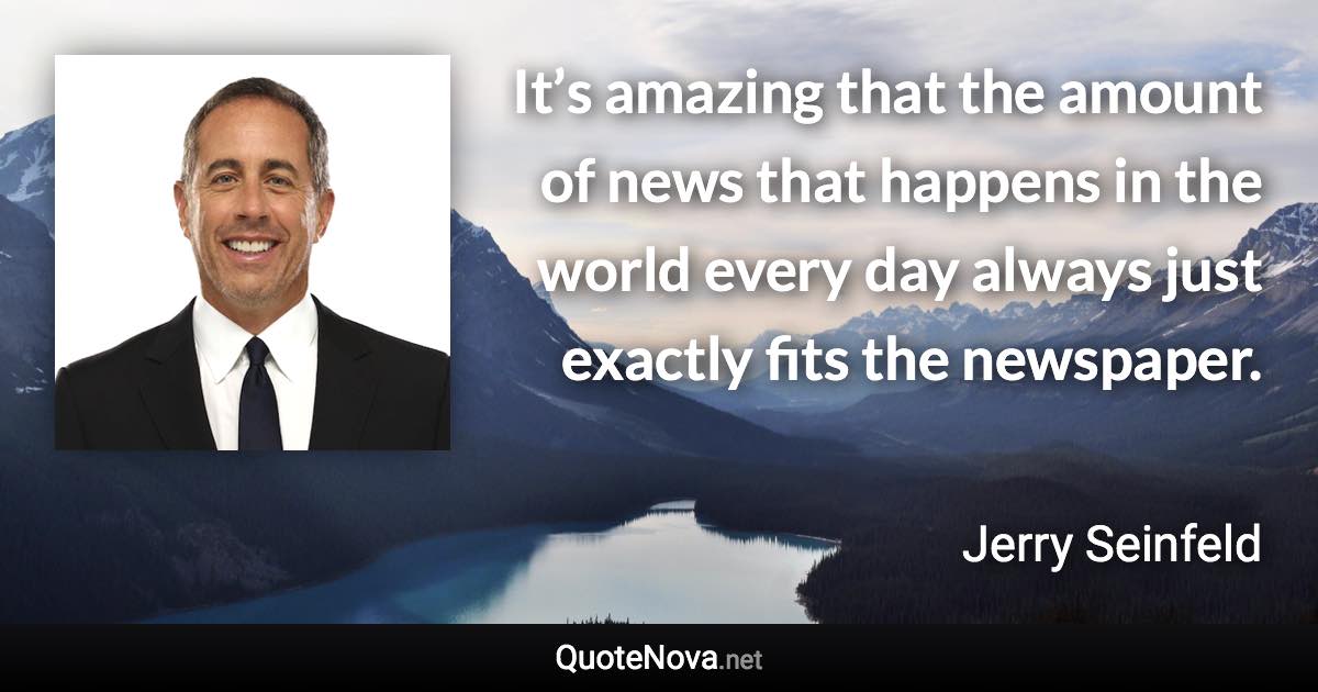It’s amazing that the amount of news that happens in the world every day always just exactly fits the newspaper. - Jerry Seinfeld quote