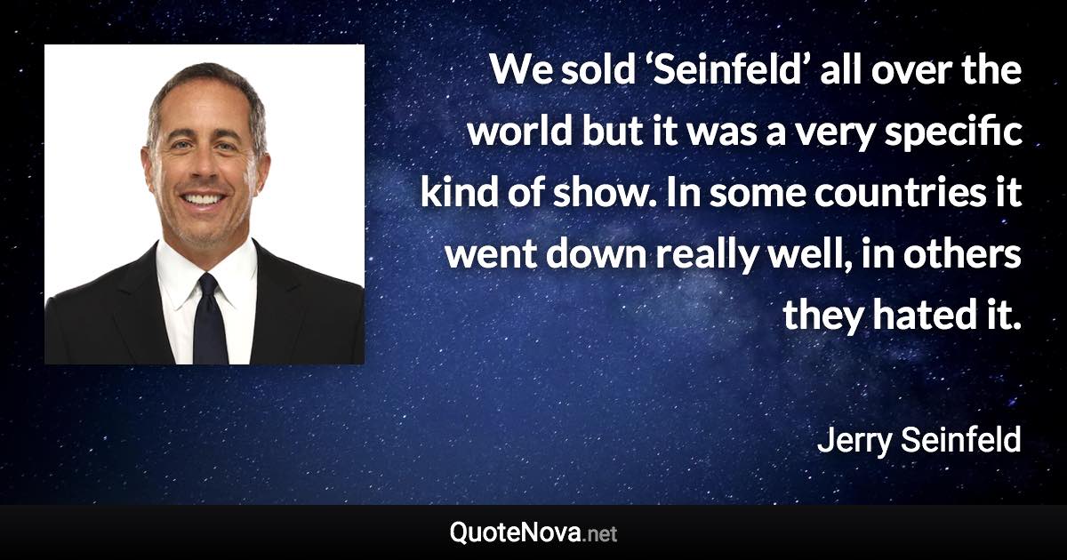 We sold ‘Seinfeld’ all over the world but it was a very specific kind of show. In some countries it went down really well, in others they hated it. - Jerry Seinfeld quote