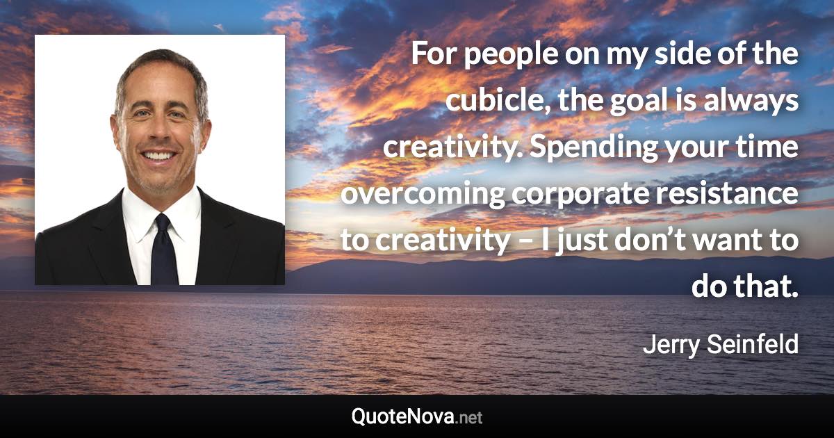 For people on my side of the cubicle, the goal is always creativity. Spending your time overcoming corporate resistance to creativity – I just don’t want to do that. - Jerry Seinfeld quote