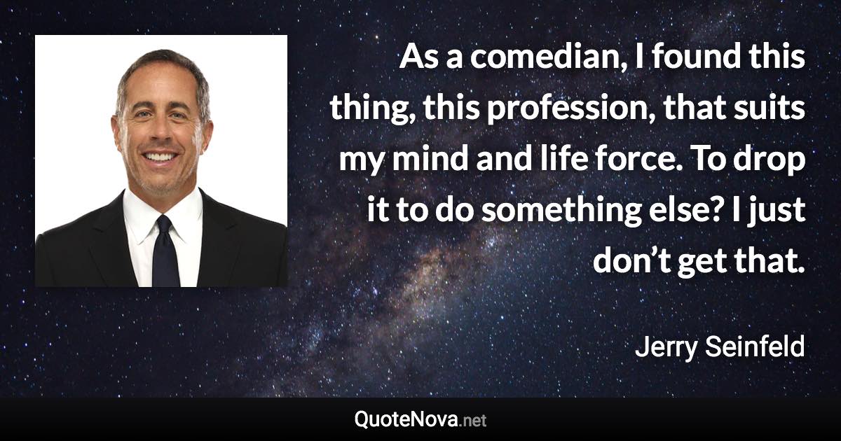 As a comedian, I found this thing, this profession, that suits my mind and life force. To drop it to do something else? I just don’t get that. - Jerry Seinfeld quote