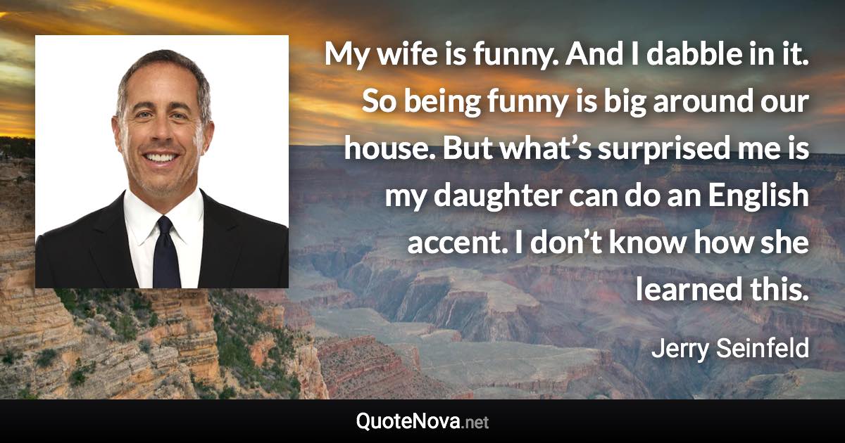 My wife is funny. And I dabble in it. So being funny is big around our house. But what’s surprised me is my daughter can do an English accent. I don’t know how she learned this. - Jerry Seinfeld quote