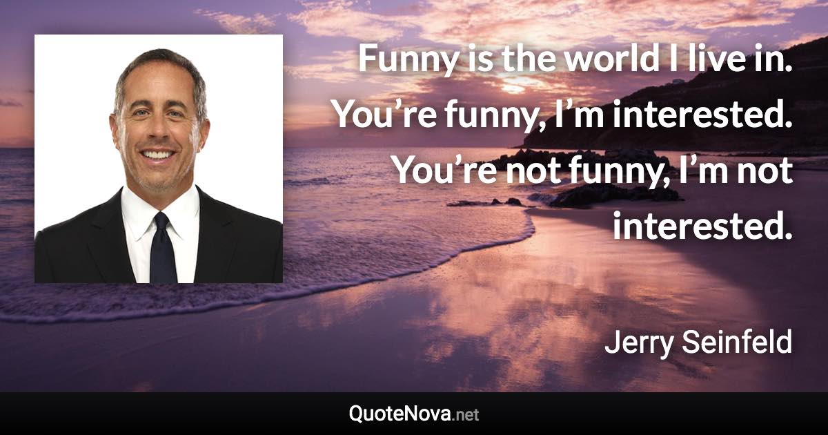 Funny is the world I live in. You’re funny, I’m interested. You’re not funny, I’m not interested. - Jerry Seinfeld quote