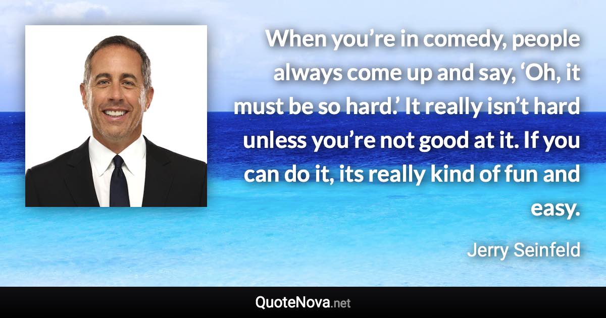 When you’re in comedy, people always come up and say, ‘Oh, it must be so hard.’ It really isn’t hard unless you’re not good at it. If you can do it, its really kind of fun and easy. - Jerry Seinfeld quote