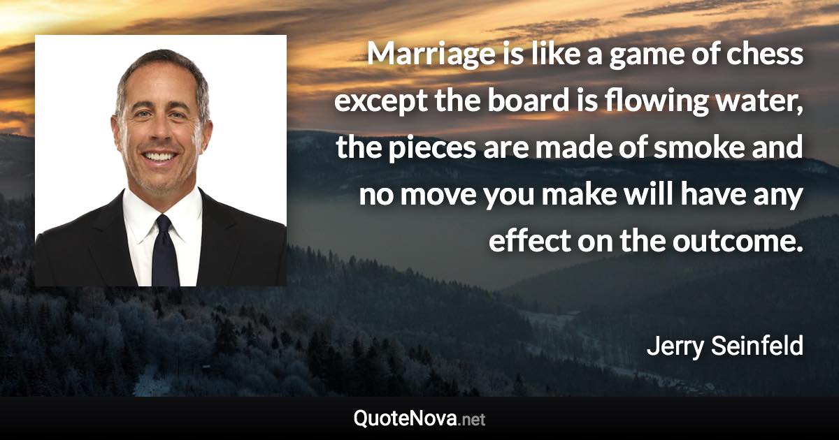 Marriage is like a game of chess except the board is flowing water, the pieces are made of smoke and no move you make will have any effect on the outcome. - Jerry Seinfeld quote
