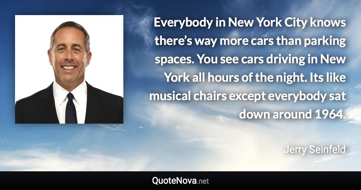 Everybody in New York City knows there’s way more cars than parking spaces. You see cars driving in New York all hours of the night. Its like musical chairs except everybody sat down around 1964. - Jerry Seinfeld quote