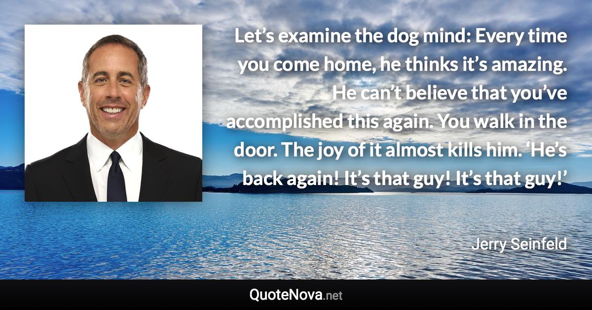 Let’s examine the dog mind: Every time you come home, he thinks it’s amazing. He can’t believe that you’ve accomplished this again. You walk in the door. The joy of it almost kills him. ‘He’s back again! It’s that guy! It’s that guy!’ - Jerry Seinfeld quote