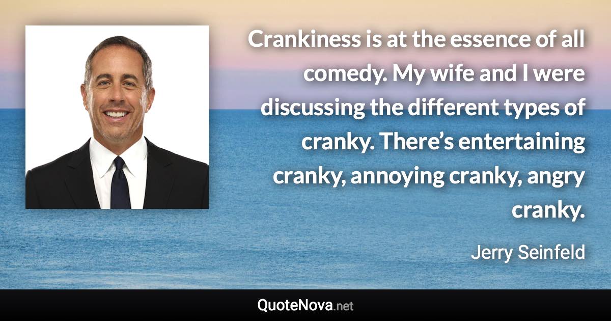 Crankiness is at the essence of all comedy. My wife and I were discussing the different types of cranky. There’s entertaining cranky, annoying cranky, angry cranky. - Jerry Seinfeld quote