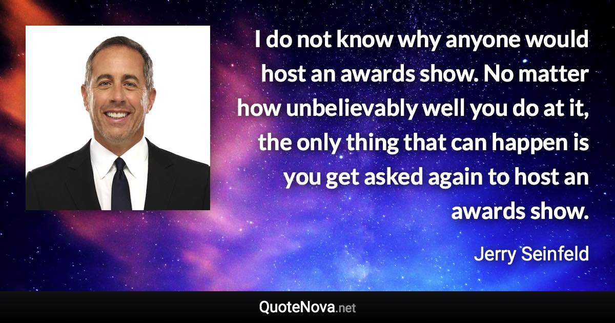 I do not know why anyone would host an awards show. No matter how unbelievably well you do at it, the only thing that can happen is you get asked again to host an awards show. - Jerry Seinfeld quote