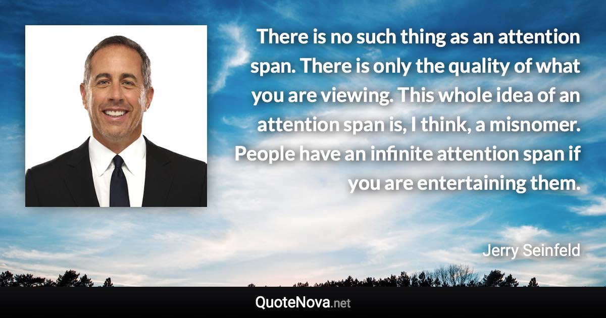 There is no such thing as an attention span. There is only the quality of what you are viewing. This whole idea of an attention span is, I think, a misnomer. People have an infinite attention span if you are entertaining them. - Jerry Seinfeld quote