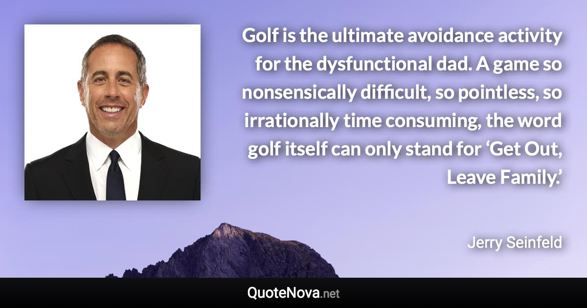 Golf is the ultimate avoidance activity for the dysfunctional dad. A game so nonsensically difficult, so pointless, so irrationally time consuming, the word golf itself can only stand for ‘Get Out, Leave Family.’ - Jerry Seinfeld quote