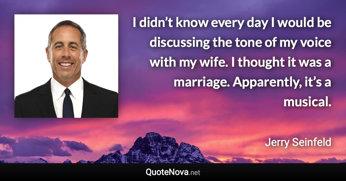 I didn’t know every day I would be discussing the tone of my voice with my wife. I thought it was a marriage. Apparently, it’s a musical. - Jerry Seinfeld quote