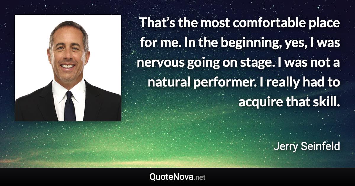 That’s the most comfortable place for me. In the beginning, yes, I was nervous going on stage. I was not a natural performer. I really had to acquire that skill. - Jerry Seinfeld quote