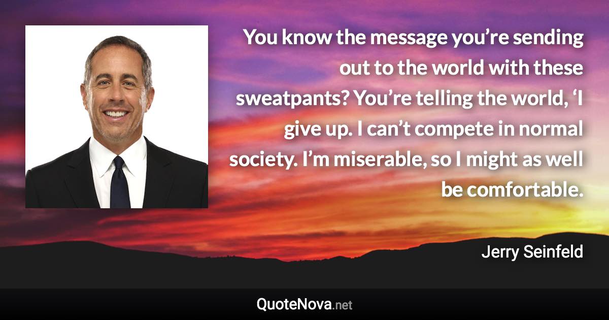 You know the message you’re sending out to the world with these sweatpants? You’re telling the world, ‘I give up. I can’t compete in normal society. I’m miserable, so I might as well be comfortable. - Jerry Seinfeld quote