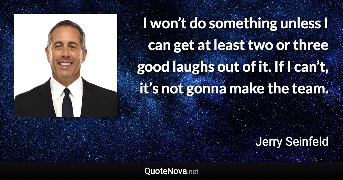 I won’t do something unless I can get at least two or three good laughs out of it. If I can’t, it’s not gonna make the team. - Jerry Seinfeld quote