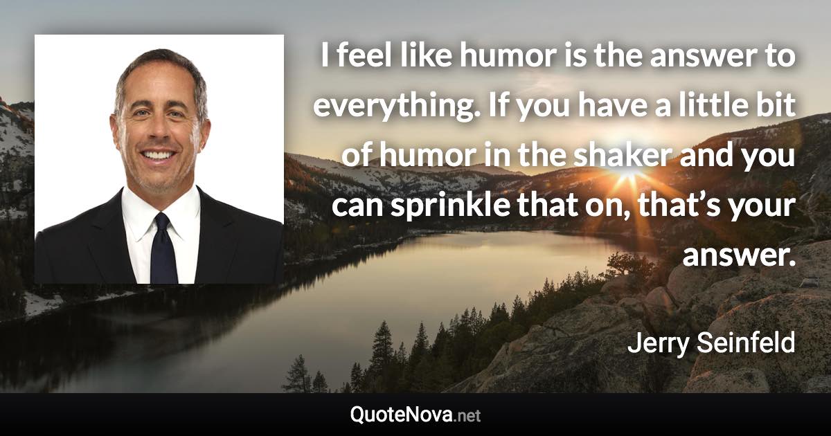 I feel like humor is the answer to everything. If you have a little bit of humor in the shaker and you can sprinkle that on, that’s your answer. - Jerry Seinfeld quote