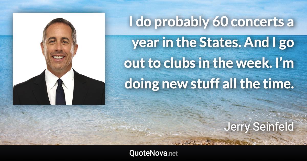 I do probably 60 concerts a year in the States. And I go out to clubs in the week. I’m doing new stuff all the time. - Jerry Seinfeld quote