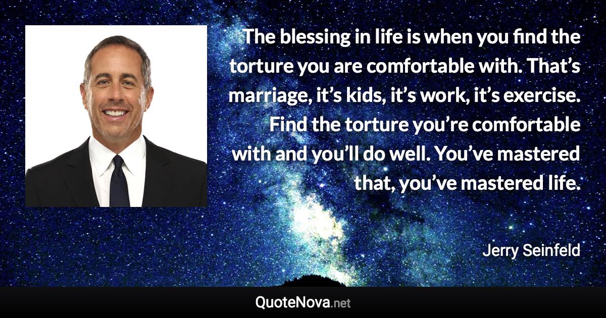 The blessing in life is when you find the torture you are comfortable with. That’s marriage, it’s kids, it’s work, it’s exercise. Find the torture you’re comfortable with and you’ll do well. You’ve mastered that, you’ve mastered life. - Jerry Seinfeld quote