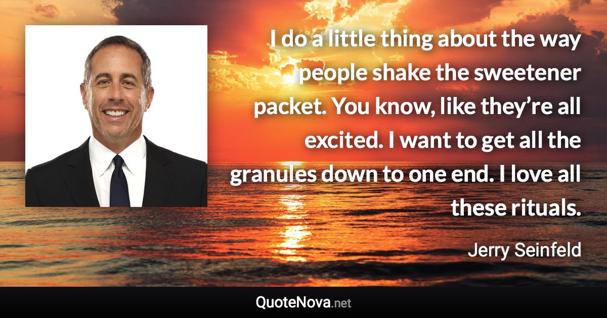 I do a little thing about the way people shake the sweetener packet. You know, like they’re all excited. I want to get all the granules down to one end. I love all these rituals. - Jerry Seinfeld quote