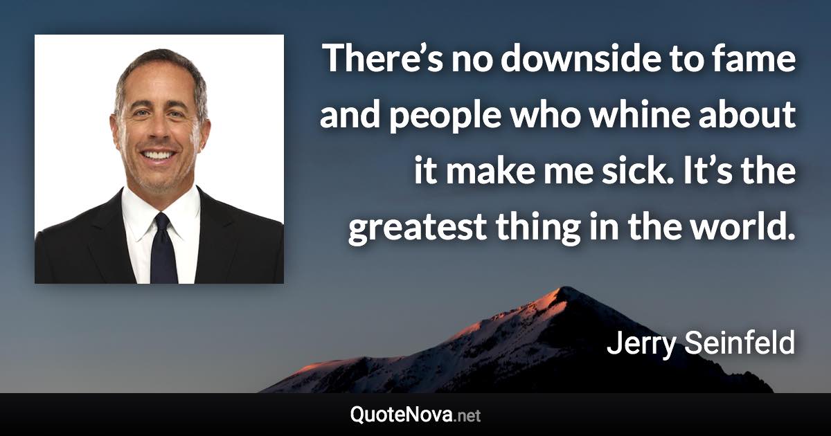 There’s no downside to fame and people who whine about it make me sick. It’s the greatest thing in the world. - Jerry Seinfeld quote