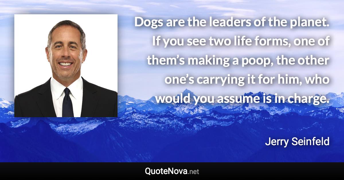 Dogs are the leaders of the planet. If you see two life forms, one of them’s making a poop, the other one’s carrying it for him, who would you assume is in charge. - Jerry Seinfeld quote