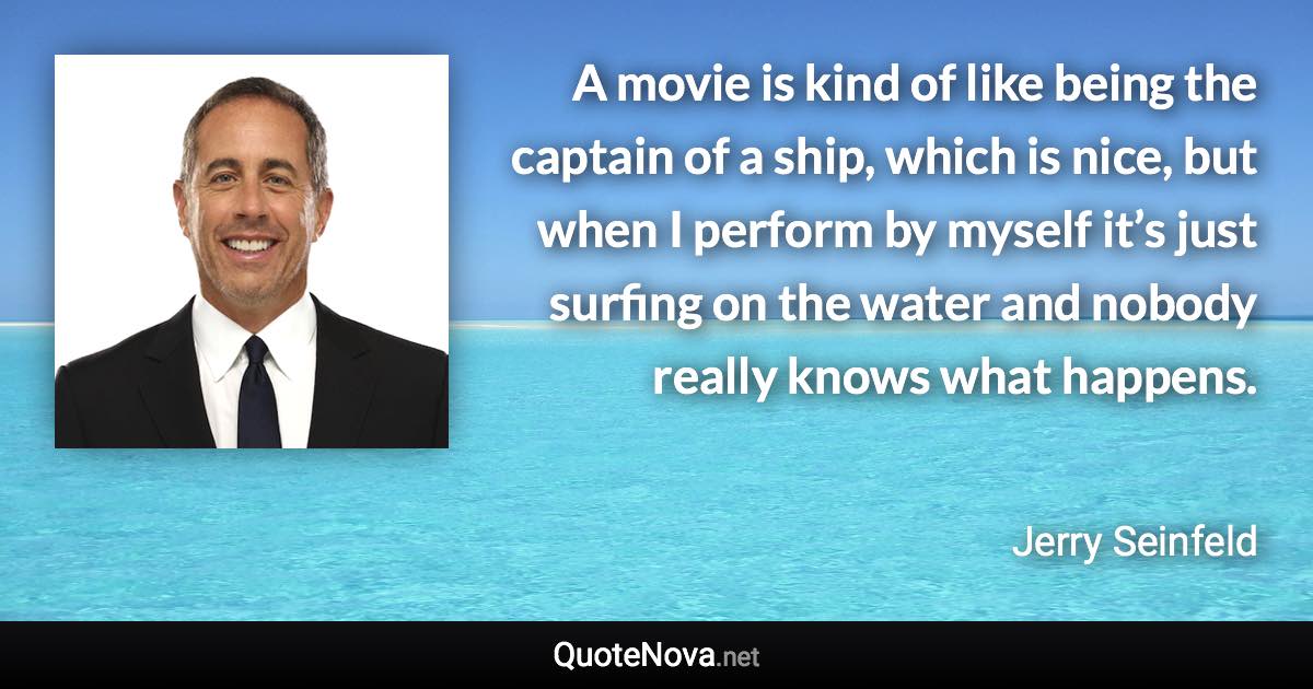 A movie is kind of like being the captain of a ship, which is nice, but when I perform by myself it’s just surfing on the water and nobody really knows what happens. - Jerry Seinfeld quote