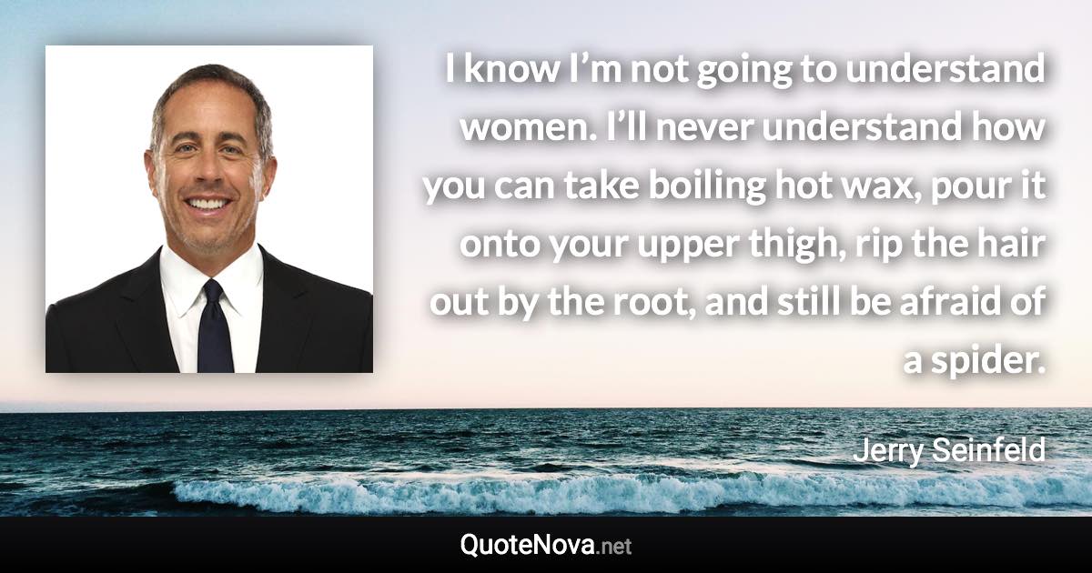 I know I’m not going to understand women. I’ll never understand how you can take boiling hot wax, pour it onto your upper thigh, rip the hair out by the root, and still be afraid of a spider. - Jerry Seinfeld quote