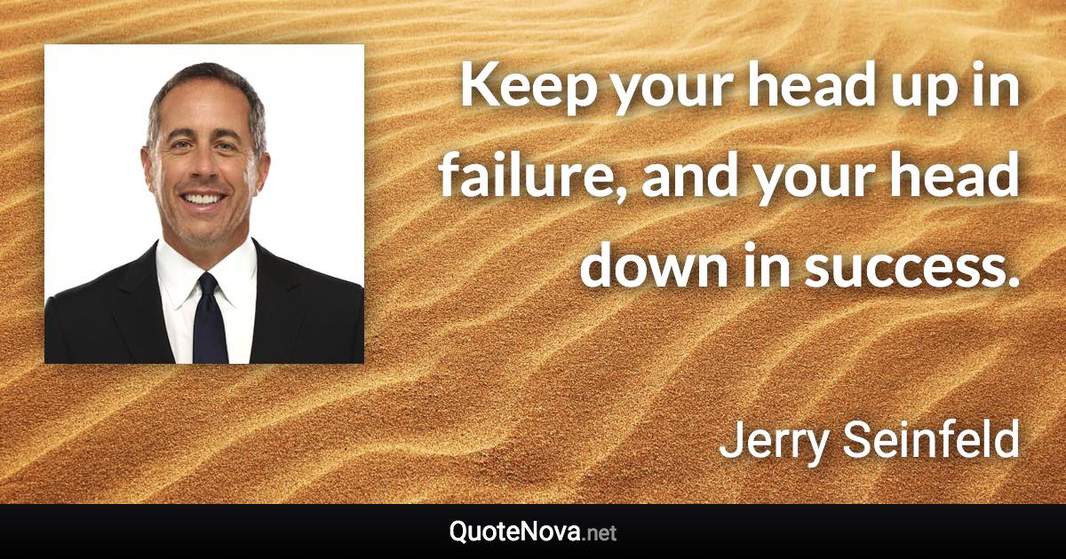 Keep your head up in failure, and your head down in success. - Jerry Seinfeld quote