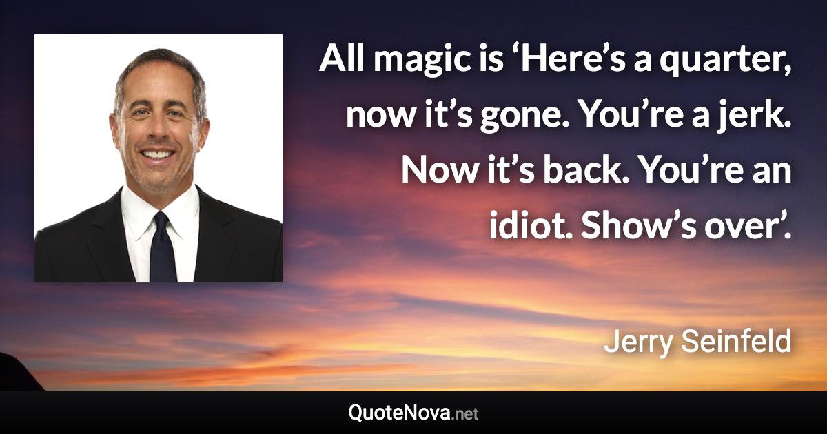 All magic is ‘Here’s a quarter, now it’s gone. You’re a jerk. Now it’s back. You’re an idiot. Show’s over’. - Jerry Seinfeld quote