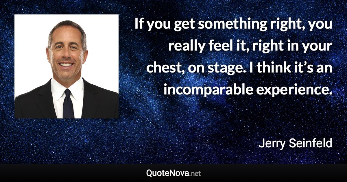 If you get something right, you really feel it, right in your chest, on stage. I think it’s an incomparable experience. - Jerry Seinfeld quote