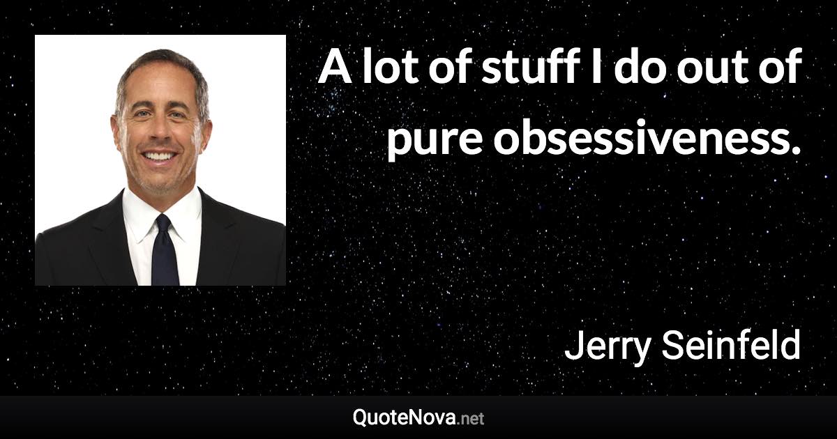 A lot of stuff I do out of pure obsessiveness. - Jerry Seinfeld quote